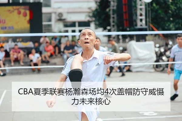 CBA夏季联赛杨瀚森场均4次盖帽防守威慑力未来核心