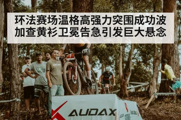 环法赛场温格高强力突围成功波加查黄衫卫冕告急引发巨大悬念