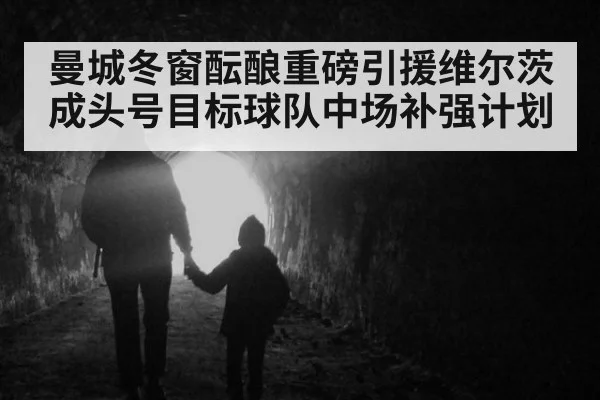 曼城冬窗酝酿重磅引援维尔茨成头号目标球队中场补强计划